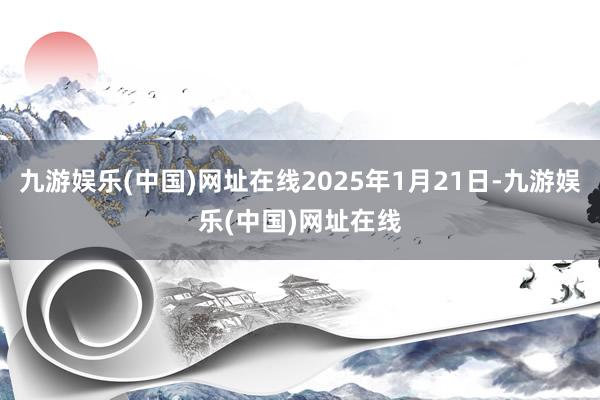 九游娱乐(中国)网址在线2025年1月21日-九游娱乐(中国)网址在线