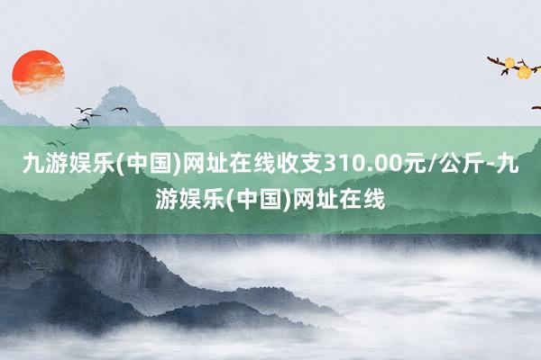 九游娱乐(中国)网址在线收支310.00元/公斤-九游娱乐(中国)网址在线