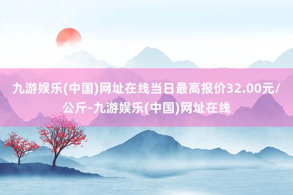 九游娱乐(中国)网址在线当日最高报价32.00元/公斤-九游娱乐(中国)网址在线