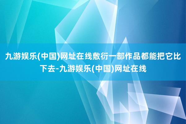 九游娱乐(中国)网址在线敷衍一部作品都能把它比下去-九游娱乐(中国)网址在线