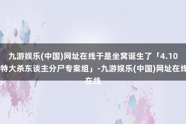 九游娱乐(中国)网址在线于是坐窝诞生了「4.10 特大杀东谈主分尸专案组」-九游娱乐(中国)网址在线