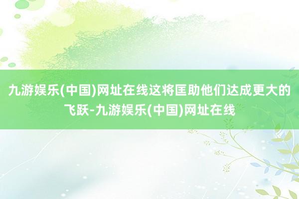 九游娱乐(中国)网址在线这将匡助他们达成更大的飞跃-九游娱乐(中国)网址在线