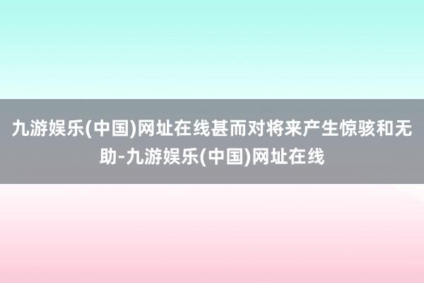 九游娱乐(中国)网址在线甚而对将来产生惊骇和无助-九游娱乐(中国)网址在线