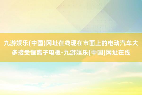 九游娱乐(中国)网址在线现在市面上的电动汽车大多接受锂离子电板-九游娱乐(中国)网址在线