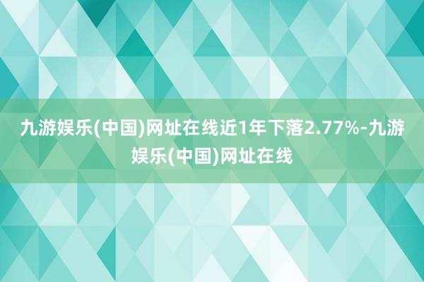 九游娱乐(中国)网址在线近1年下落2.77%-九游娱乐(中国)网址在线