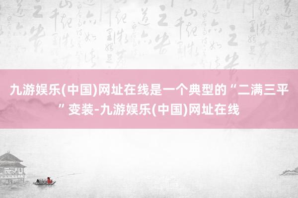 九游娱乐(中国)网址在线是一个典型的“二满三平”变装-九游娱乐(中国)网址在线