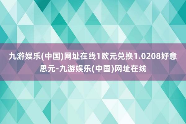 九游娱乐(中国)网址在线1欧元兑换1.0208好意思元-九游娱乐(中国)网址在线