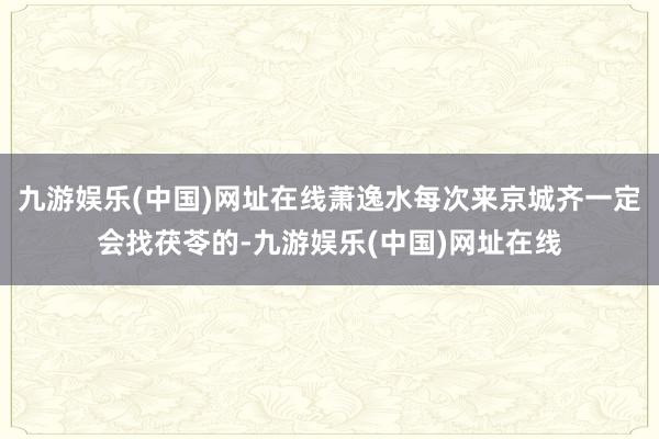 九游娱乐(中国)网址在线萧逸水每次来京城齐一定会找茯苓的-九游娱乐(中国)网址在线