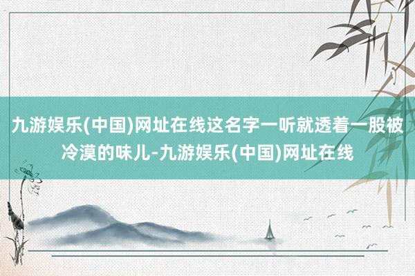 九游娱乐(中国)网址在线这名字一听就透着一股被冷漠的味儿-九游娱乐(中国)网址在线