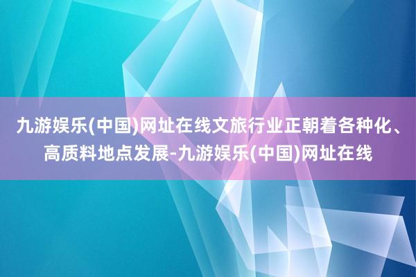 九游娱乐(中国)网址在线文旅行业正朝着各种化、高质料地点发展-九游娱乐(中国)网址在线