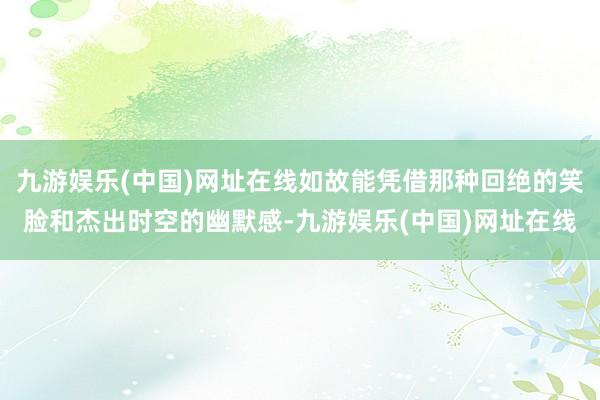 九游娱乐(中国)网址在线如故能凭借那种回绝的笑脸和杰出时空的幽默感-九游娱乐(中国)网址在线