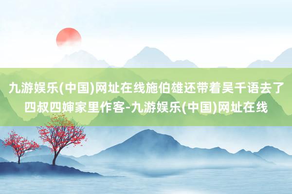 九游娱乐(中国)网址在线施伯雄还带着吴千语去了四叔四婶家里作客-九游娱乐(中国)网址在线