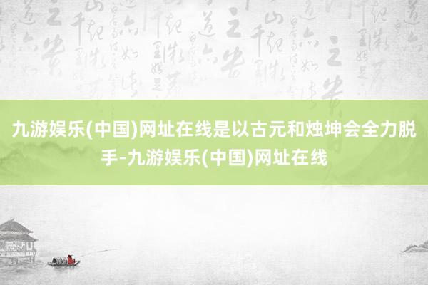 九游娱乐(中国)网址在线是以古元和烛坤会全力脱手-九游娱乐(中国)网址在线