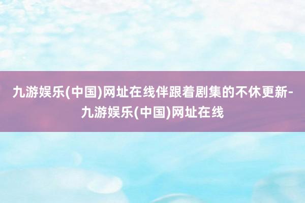 九游娱乐(中国)网址在线伴跟着剧集的不休更新-九游娱乐(中国)网址在线