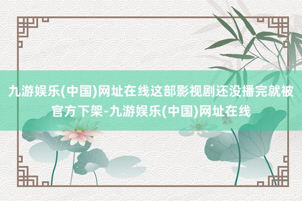 九游娱乐(中国)网址在线这部影视剧还没播完就被官方下架-九游娱乐(中国)网址在线