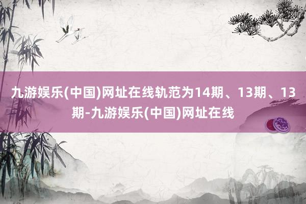 九游娱乐(中国)网址在线轨范为14期、13期、13期-九游娱乐(中国)网址在线