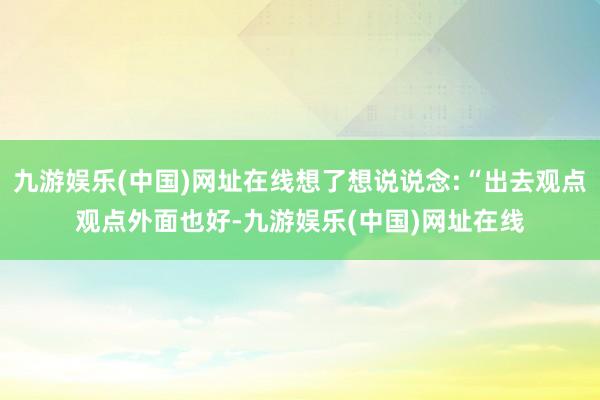 九游娱乐(中国)网址在线想了想说说念:“出去观点观点外面也好-九游娱乐(中国)网址在线