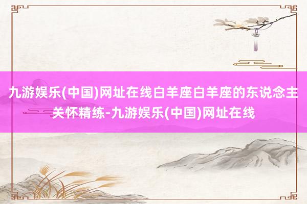 九游娱乐(中国)网址在线白羊座白羊座的东说念主关怀精练-九游娱乐(中国)网址在线