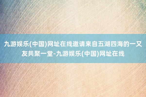 九游娱乐(中国)网址在线邀请来自五湖四海的一又友共聚一堂-九游娱乐(中国)网址在线