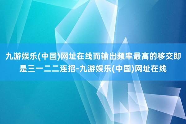 九游娱乐(中国)网址在线而输出频率最高的移交即是三一二二连招-九游娱乐(中国)网址在线