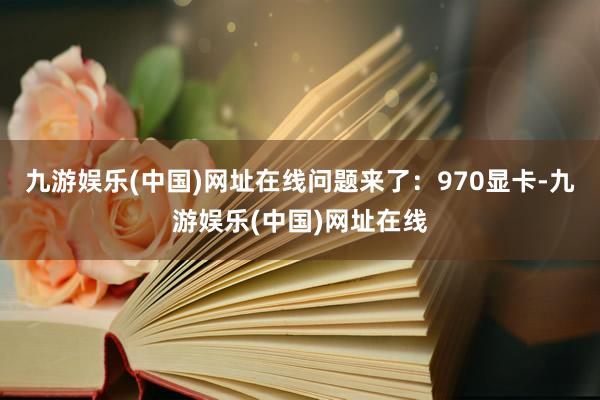 九游娱乐(中国)网址在线问题来了：970显卡-九游娱乐(中国)网址在线