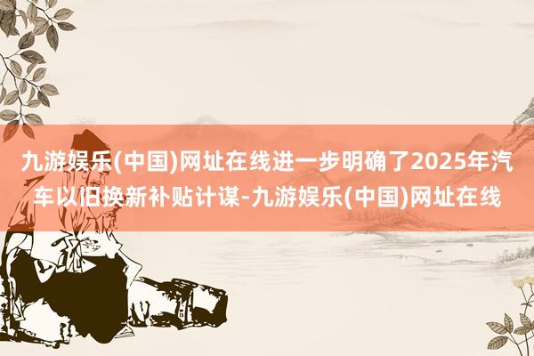 九游娱乐(中国)网址在线进一步明确了2025年汽车以旧换新补贴计谋-九游娱乐(中国)网址在线