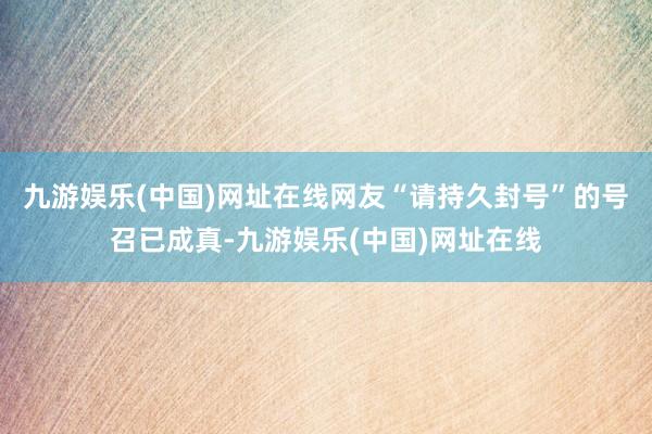 九游娱乐(中国)网址在线网友“请持久封号”的号召已成真-九游娱乐(中国)网址在线