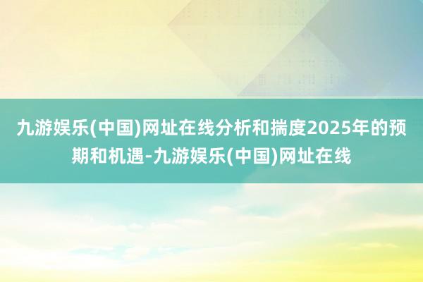 九游娱乐(中国)网址在线分析和揣度2025年的预期和机遇-九游娱乐(中国)网址在线