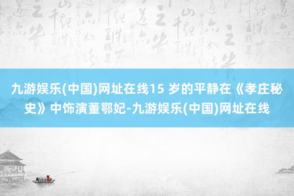 九游娱乐(中国)网址在线15 岁的平静在《孝庄秘史》中饰演董鄂妃-九游娱乐(中国)网址在线