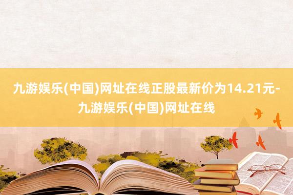 九游娱乐(中国)网址在线正股最新价为14.21元-九游娱乐(中国)网址在线