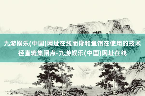 九游娱乐(中国)网址在线而搀和鱼饵在使用的技术径直辘集闸点-九游娱乐(中国)网址在线