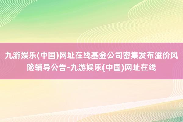 九游娱乐(中国)网址在线基金公司密集发布溢价风险辅导公告-九游娱乐(中国)网址在线