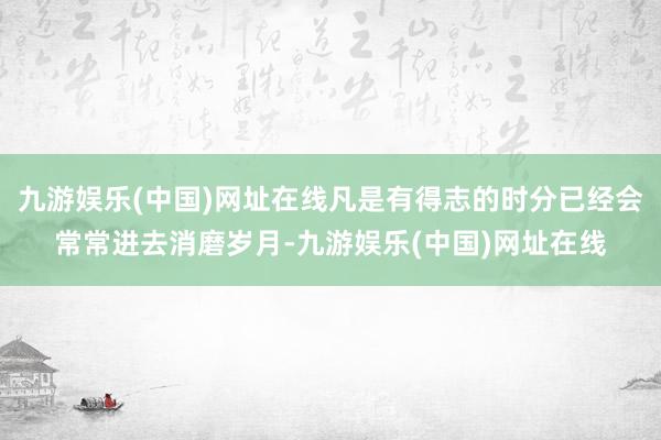 九游娱乐(中国)网址在线凡是有得志的时分已经会常常进去消磨岁月-九游娱乐(中国)网址在线