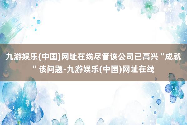 九游娱乐(中国)网址在线尽管该公司已高兴“成就”该问题-九游娱乐(中国)网址在线