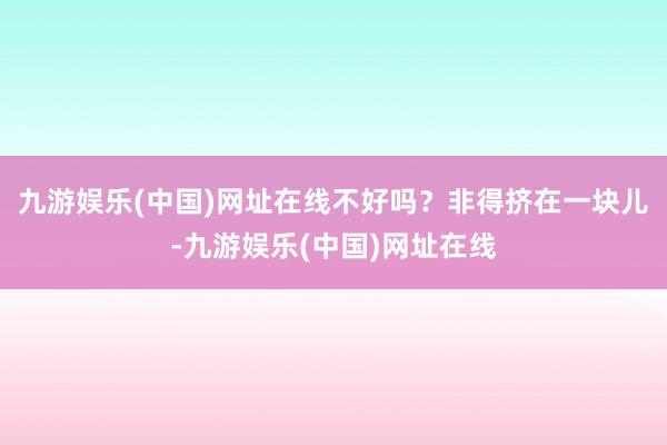 九游娱乐(中国)网址在线不好吗？非得挤在一块儿-九游娱乐(中国)网址在线