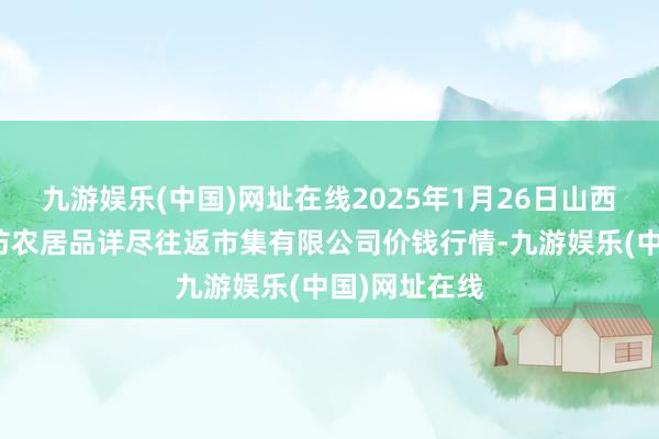 九游娱乐(中国)网址在线2025年1月26日山西省长治市紫坊农居品详尽往返市集有限公司价钱行情-九游娱乐(中国)网址在线