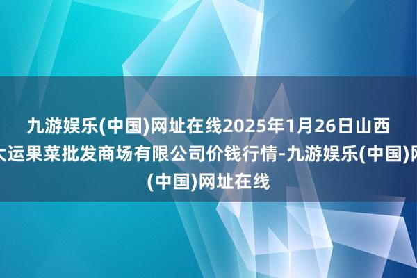 九游娱乐(中国)网址在线2025年1月26日山西省朔州大运果菜批发商场有限公司价钱行情-九游娱乐(中国)网址在线