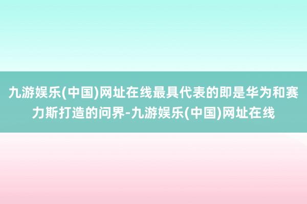 九游娱乐(中国)网址在线最具代表的即是华为和赛力斯打造的问界-九游娱乐(中国)网址在线