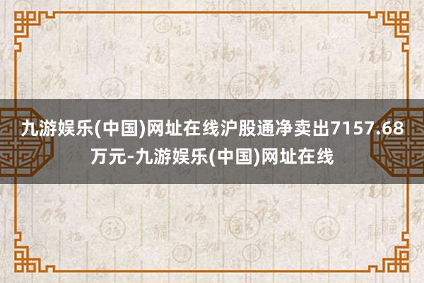 九游娱乐(中国)网址在线沪股通净卖出7157.68万元-九游娱乐(中国)网址在线