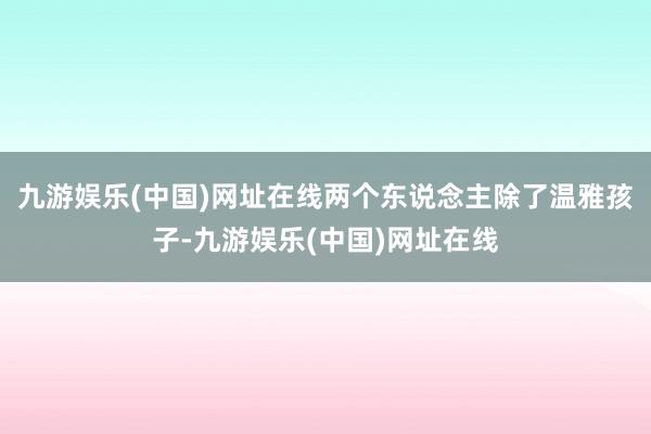 九游娱乐(中国)网址在线两个东说念主除了温雅孩子-九游娱乐(中国)网址在线