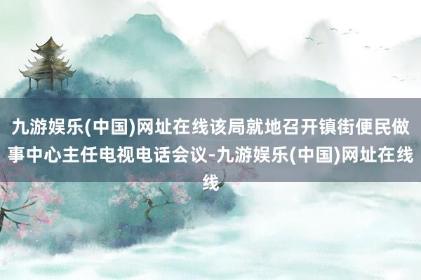 九游娱乐(中国)网址在线该局就地召开镇街便民做事中心主任电视电话会议-九游娱乐(中国)网址在线