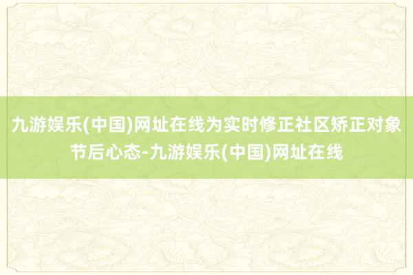 九游娱乐(中国)网址在线为实时修正社区矫正对象节后心态-九游娱乐(中国)网址在线