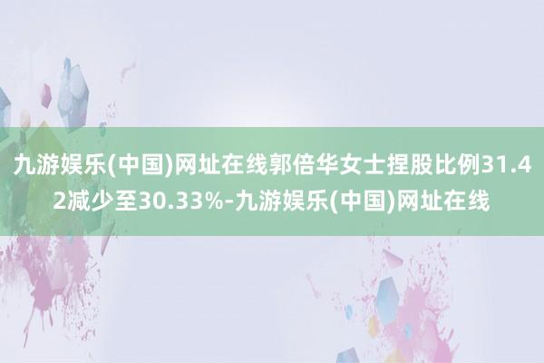 九游娱乐(中国)网址在线郭倍华女士捏股比例31.42减少至30.33%-九游娱乐(中国)网址在线