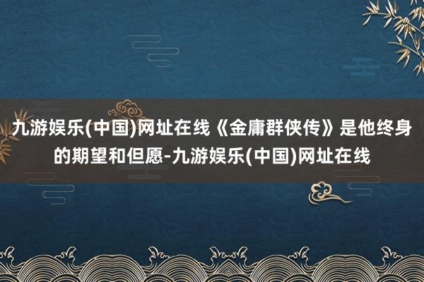 九游娱乐(中国)网址在线《金庸群侠传》是他终身的期望和但愿-九游娱乐(中国)网址在线