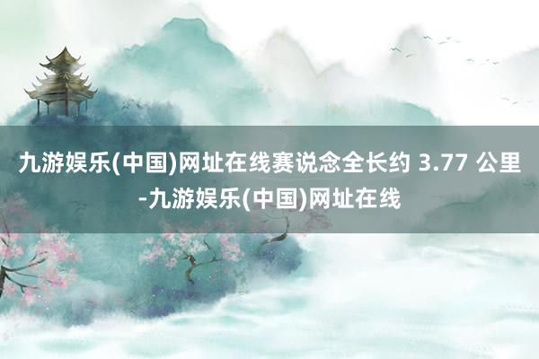 九游娱乐(中国)网址在线赛说念全长约 3.77 公里-九游娱乐(中国)网址在线