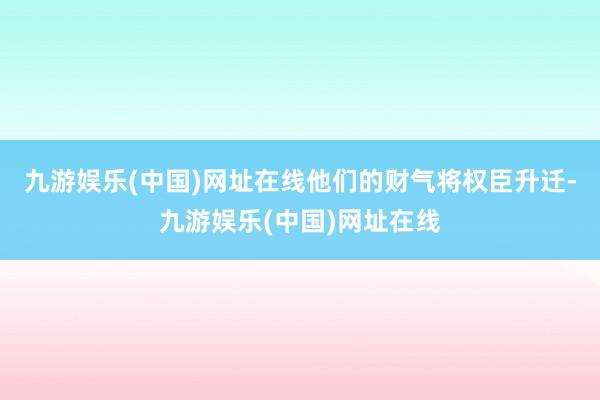 九游娱乐(中国)网址在线他们的财气将权臣升迁-九游娱乐(中国)网址在线