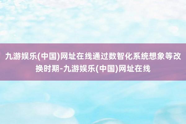 九游娱乐(中国)网址在线通过数智化系统想象等改换时期-九游娱乐(中国)网址在线