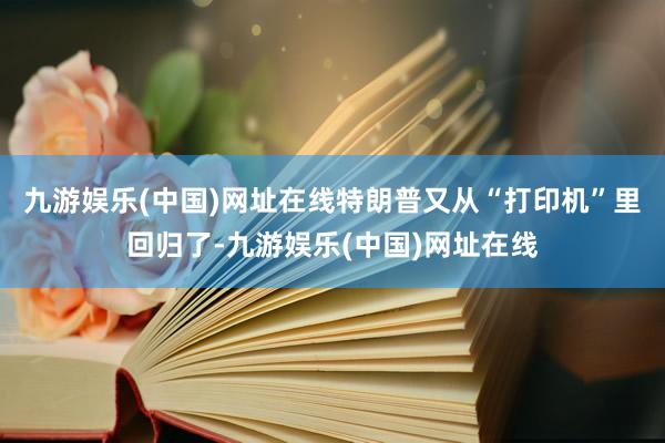 九游娱乐(中国)网址在线特朗普又从“打印机”里回归了-九游娱乐(中国)网址在线