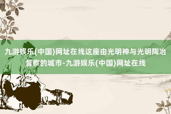 九游娱乐(中国)网址在线这座由光明神与光明陶冶督察的城市-九游娱乐(中国)网址在线