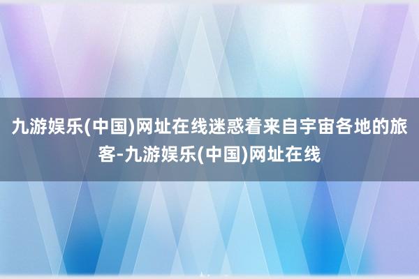 九游娱乐(中国)网址在线迷惑着来自宇宙各地的旅客-九游娱乐(中国)网址在线